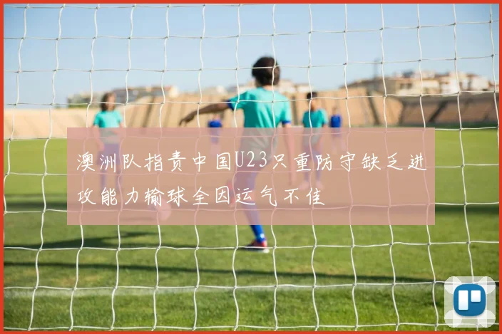 澳洲队指责中国U23只重防守缺乏进攻能力输球全因运气不佳